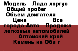  › Модель ­ Лада ларгус  › Общий пробег ­ 200 000 › Объем двигателя ­ 16 › Цена ­ 400 000 - Все города Авто » Продажа легковых автомобилей   . Алтайский край,Камень-на-Оби г.